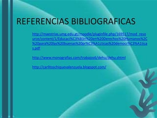 REFERENCIAS BIBLIOGRAFICAS
http://maestrias.umg.edu.gt/moodle/pluginfile.php/169517/mod_reso
urce/content/1/Educaci%C3%B3n%20en%20Derechos%20Humanos%2C
%20para%20las%20buenas%20pr%C3%A1cticas%20democr%C3%A1tica
s.pdf
http://www.monografias.com/trabajos6/dehu/dehu.shtml
http://carlitoschiquevalenzuela.blogspot.com/
 