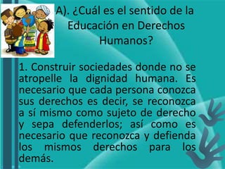 A). ¿Cuál es el sentido de la
Educación en Derechos
Humanos?
1. Construir sociedades donde no se
atropelle la dignidad humana. Es
necesario que cada persona conozca
sus derechos es decir, se reconozca
a sí mismo como sujeto de derecho
y sepa defenderlos; así como es
necesario que reconozca y defienda
los mismos derechos para los
demás.
 