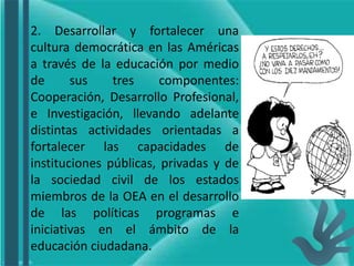 2. Desarrollar y fortalecer una
cultura democrática en las Américas
a través de la educación por medio
de sus tres componentes:
Cooperación, Desarrollo Profesional,
e Investigación, llevando adelante
distintas actividades orientadas a
fortalecer las capacidades de
instituciones públicas, privadas y de
la sociedad civil de los estados
miembros de la OEA en el desarrollo
de las políticas programas e
iniciativas en el ámbito de la
educación ciudadana.
 