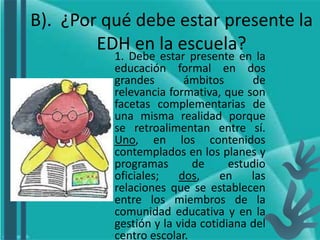 B). ¿Por qué debe estar presente la
EDH en la escuela?
1. Debe estar presente en la
educación formal en dos
grandes ámbitos de
relevancia formativa, que son
facetas complementarias de
una misma realidad porque
se retroalimentan entre sí.
Uno, en los contenidos
contemplados en los planes y
programas de estudio
oficiales; dos, en las
relaciones que se establecen
entre los miembros de la
comunidad educativa y en la
gestión y la vida cotidiana del
centro escolar.
 