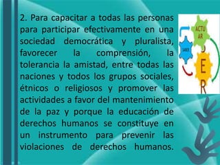 2. Para capacitar a todas las personas
para participar efectivamente en una
sociedad democrática y pluralista,
favorecer la comprensión, la
tolerancia la amistad, entre todas las
naciones y todos los grupos sociales,
étnicos o religiosos y promover las
actividades a favor del mantenimiento
de la paz y porque la educación de
derechos humanos se constituye en
un instrumento para prevenir las
violaciones de derechos humanos.
 
