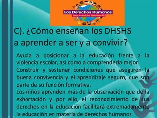 C). ¿Cómo enseñan los DHSHS
a aprender a ser y a convivir?
Ayuda a posicionar a la educación frente a la
violencia escolar, así como a comprenderla mejor.
Construir y sostener condiciones que aseguren la
buena convivencia y el aprendizaje seguro, que son
parte de su función formativa.
Los niños aprenden más de la observación que de la
exhortación y, por ello, el reconocimiento de sus
derechos en la educación facilitará extremadamente
la educación en materia de derechos humanos
 