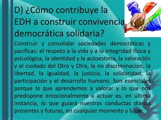 D) ¿Cómo contribuye la
EDH a construir convivencia
democrática solidaria?
Construir y consolidar sociedades democráticas y
pacíficas: el respeto a la vida y a la integridad física y
psicológica, la identidad y la autoestima, la valoración
y el cuidado del Otro y Otra, la no discriminación, la
libertad, la igualdad, la justicia, la solidaridad, la
participación y el desarrollo humano. Son esenciales
porque lo que aprendemos a valorar y lo que nos
predispone emocionalmente a actuar es, en última
instancia, lo que guiará nuestras conductas diarias
presentes y futuras, en cualquier momento y lugar.
 
