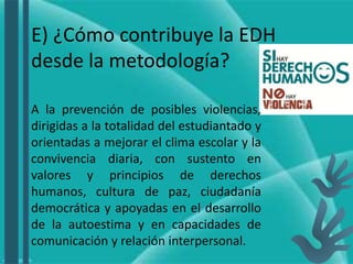 E) ¿Cómo contribuye la EDH
desde la metodología?
A la prevención de posibles violencias,
dirigidas a la totalidad del estudiantado y
orientadas a mejorar el clima escolar y la
convivencia diaria, con sustento en
valores y principios de derechos
humanos, cultura de paz, ciudadanía
democrática y apoyadas en el desarrollo
de la autoestima y en capacidades de
comunicación y relación interpersonal.
 