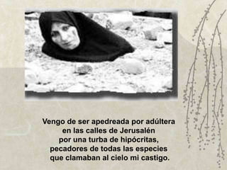 Vengo de ser apedreada por adúltera
     en las calles de Jerusalén
    por una turba de hipócritas,
  pecadores de todas las especies
  que clamaban al cielo mi castigo.
 