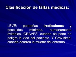 Clasificación de faltas medicas:   LEVE; pequeñas  irreflexiones  y descuidos mínimos, humanamente evitables. GRAVES; cuando se pone en peligro la vida del paciente. Y Gravísima; cuando acarrea la muerte del enfermo. 