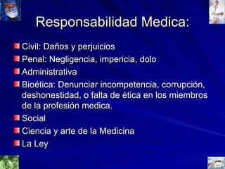 Responsabilidad Medica: Civil: Daños y perjuicios Penal: Negligencia, impericia, dolo Administrativa Bioética: Denunciar incompetencia, corrupción, deshonestidad, o falta de ética en los miembros de la profesión medica. Social Ciencia y arte de la Medicina La Ley 