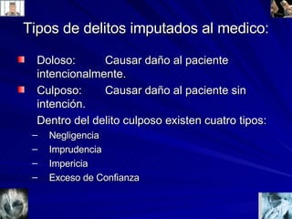 Tipos de delitos imputados al medico: Doloso:  Causar daño al paciente intencionalmente. Culposo:  Causar daño al paciente sin intención. Dentro del delito culposo existen cuatro tipos: Negligencia Imprudencia Impericia Exceso de Confianza 