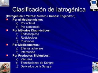 Clasificación de Iatrogénica ( Iatrogénica  =  Yatros:  Medico /  Genos:  Engendrar ) Por el Medico mismo: Por actitud Por semantica Por Métodos Diagnósticos: Endoscopicos Radiológicos Punciones Por Medicamentos: Efectos adversos Interacción Por Productos Biológicos: Vacunas Transfusiones de Sangre Derivados de la Sangre 