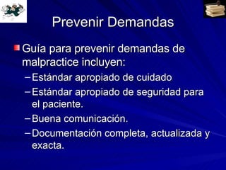 Prevenir Demandas Guía para prevenir demandas de malpractice incluyen: Estándar apropiado de cuidado Estándar apropiado de seguridad para el paciente. Buena comunicación. Documentación completa, actualizada y exacta. 