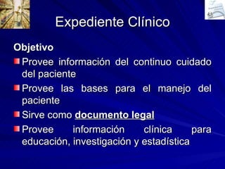 Expediente Clínico Objetivo Provee información del continuo cuidado del paciente Provee las bases para el manejo del paciente Sirve como  documento legal Provee información clínica para educación, investigación y estadística 