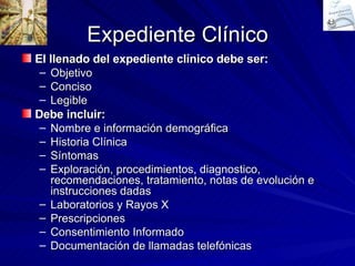 Expediente Clínico El llenado del expediente clínico debe ser: Objetivo Conciso Legible Debe incluir: Nombre e información demográfica Historia Clínica Síntomas Exploración, procedimientos, diagnostico, recomendaciones, tratamiento, notas de evolución e instrucciones dadas Laboratorios y Rayos X Prescripciones Consentimiento Informado Documentación de llamadas telefónicas 