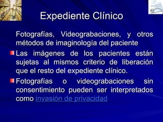 Expediente Clínico Fotografías, Videograbaciones, y otros métodos de imaginología del paciente Las imágenes de los pacientes están sujetas al mismos criterio de liberación que el resto del expediente clínico. Fotografías o videograbaciones sin consentimiento pueden ser interpretados como  invasión de privacidad 