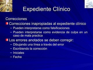 Expediente Clínico Correcciones Correcciones inapropiadas al expediente clínico Pueden interpretarse como falsificaciones  Pueden interpretarse como evidencia de culpa en un caso de mala practica Los errores anotados se deben corregir: Dibujando una línea a través del error Escribiendo la corrección Iniciales Fecha 