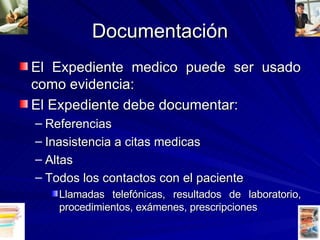 Documentación El Expediente medico puede ser usado como evidencia: El Expediente debe documentar: Referencias Inasistencia a citas medicas Altas Todos los contactos con el paciente Llamadas telefónicas, resultados de laboratorio, procedimientos, exámenes, prescripciones 