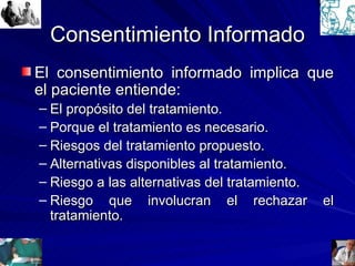 Consentimiento Informado El consentimiento informado implica que el paciente entiende: El propósito del tratamiento. Porque el tratamiento es necesario. Riesgos del tratamiento propuesto. Alternativas disponibles al tratamiento. Riesgo a las alternativas del tratamiento. Riesgo que involucran el rechazar el tratamiento. 