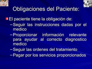 Obligaciones del Paciente: El paciente tiene la obligación de: Seguir las instrucciones dadas por el medico Proporcionar información relevante para ayudar al correcto diagnostico medico Seguir las ordenes del tratamiento Pagar por los servicios proporcionados 