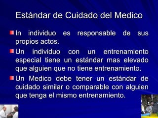 Estándar de Cuidado del Medico In individuo es responsable de sus propios actos. Un individuo con un entrenamiento especial tiene un estándar mas elevado que alguien que no tiene entrenamiento. Un Medico debe tener un estándar de cuidado similar o comparable con alguien que tenga el mismo entrenamiento. 