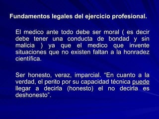 Fundamentos legales del ejercicio profesional.   El medico ante todo debe ser moral ( es decir debe tener una conducta de bondad y sin malicia ) ya que el medico que invente situaciones que no existen faltan a la honradez científica. Ser honesto, veraz, imparcial.  “En cuanto a la verdad, el perito por su capacidad técnica  puede  llegar a decirla (honesto) el no decirla es deshonesto”. 