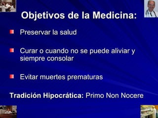 Objetivos de la Medicina: Preservar la salud Curar o cuando no se puede aliviar y siempre consolar Evitar muertes prematuras Tradición Hipocrática:  Primo Non Nocere 