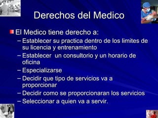 Derechos del Medico El Medico tiene derecho a: Establecer su practica dentro de los limites de su licencia y entrenamiento Establecer  un consultorio y un horario de oficina Especializarse Decidir que tipo de servicios va a proporcionar Decidir como se proporcionaran los servicios Seleccionar a quien va a servir. 