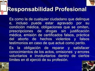 Responsabilidad Profesional   Es como la de cualquier ciudadano que delinque e, incluso puede estar agravado por su condición médica, obligaciones que se omiten, prescripciones de drogas sin justificación médica, emisión de certificados falsos, práctica del aborto de hechos violentos y falsos testimonios en caso de que actué como perito. Es la obligación de reparar y satisfacer conocimientos de los actos, omisiones  y errores voluntarios e involuntarios dentro de ciertos límites en él ejerció de su profesión. 