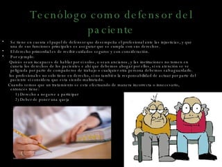 Tecnólogo como defensor del paciente Se tiene en cuenta el papel de defensor que desempeña el profesional ante las injusticias, y que una de sus funciones principales es asegurar que se cumpla con sus derechos. El derecho primordial es de recibir cuidados seguros y con consideración. Por ejemplo: Quizás sean incapaces de hablar por si solos, o sean ancianos, y las instituciones no tomen en cuneta los derechos de los pacientes e ahí que debemos abogar por ellos, si su atención se ve peligrada por parte de compañeros de trabajo o cualquier otra persona debemos salvaguardarlo. los profesionales no solo tiene en derecho, si no también la responsabilidad de actuar por parte del paciente si considera que esta siendo maltratado. Cuando vemos que un tratamiento se esta efectuando de manera incorrecta o innecesario, entonces tiene:  1) Derecho a negarse a participar 2) Deber de poner una queja 