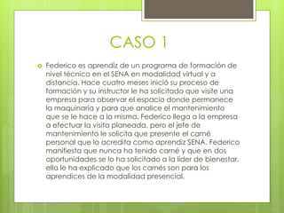 CASO 1
 Federico es aprendiz de un programa de formación de
nivel técnico en el SENA en modalidad virtual y a
distancia. Hace cuatro meses inició su proceso de
formación y su instructor le ha solicitado que visite una
empresa para observar el espacio donde permanece
la maquinaria y para que analice el mantenimiento
que se le hace a la misma. Federico llega a la empresa
a efectuar la visita planeada, pero el jefe de
mantenimiento le solicita que presente el carné
personal que lo acredita como aprendiz SENA. Federico
manifiesta que nunca ha tenido carné y que en dos
oportunidades se lo ha solicitado a la líder de bienestar,
ella le ha explicado que los carnés son para los
aprendices de la modalidad presencial.
 