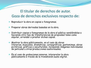 El titular de derechos de autor.Goza de derechos exclusivos respecto de:Reproducir la obra en copias o fonogramas. Preparar obras derivadas basadas en la obra. Distribuir copias o fonogramas de la obra al público vendiéndolas o haciendo otro tipo de transferencias de propiedad tales como alquilar, arrendar o prestar dichas copias. Mostrar la obra públicamente, en el caso de obras literarias, musicales, dramáticas, coreográficas, pantomimas, obras pictóricas, gráficas y esculturales, incluyendo imágenes individuales de películas u otras producciones audiovisuales. En el caso de grabaciones sonoras, interpretar la obra públicamente a través de la transmisión audio digital. 