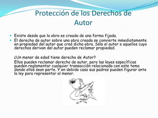 Protección de los Derechos de AutorExiste desde que la obra es creada de una forma fijada.El derecho de autor sobre una obra creada se convierte inmediatamente en propiedad del autor que creó dicha obra. Sólo el autor o aquellos cuyo derechos derivan del autor pueden reclamar propiedad.    ¿Un menor de edad tiene derecho de Autor?    Ellos pueden reclamar derecho de autor, pero las leyes específicas pueden reglamentar cualquier transacción relacionada con este tema donde ellos sean parte. Y en debido caso sus padres pueden figurar ante la ley para representar al menor.