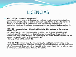 LICENCIASART. 11 bis – Licencias obligatorias:estas condiciones no tendrán más que un resultado estrictamente limitado al país que las haya establecido y no podrán en ningún caso atentar al derecho moral del autor, ni al derecho que le corresponda para obtener una remuneración equitativa, fijada, en defecto de acuerdo amistoso, por la autoridad competente”.ART. 45 y subsiguientes – Licencia obligatoria (Limitaciones al Derecho de Traducción):“La traducción de una obra al español y la publicación de esa traducción en el territorio de Colombia, en virtud de una licencia concedida por la autoridad competente, será lícita, inclusive sin autorización del autor, de conformidad con las normas contenidas en los artículos siguientes”.- Ver Ley 23 de 1982, artículo 58.ART. 32 *" En  ningún caso, las licencias legales u obligatorias previstas en las legislaciones internas de los Países Miembros, podrán exceder los límites permitidos por el Convenio de Berna, para la protección de las obras literarias y artísticas o por la Convención Universal sobre Derecho de Autor”.