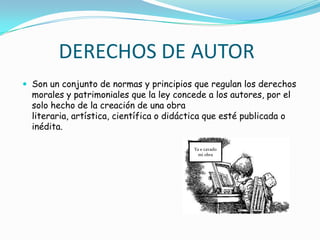DERECHOS DE AUTORSon un conjunto de normas y principios que regulan los derechos morales y patrimoniales que la ley concede a los autores, por el solo hecho de la creación de una obra literaria, artística, científica o didáctica que esté publicada o inédita. Ya e cavado mi obra 