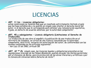 LICENCIASART. 11 bis – Licencias obligatorias:estas condiciones no tendrán más que un resultado estrictamente limitado al país que las haya establecido y no podrán en ningún caso atentar al derecho moral del autor, ni al derecho que le corresponda para obtener una remuneración equitativa, fijada, en defecto de acuerdo amistoso, por la autoridad competente”.ART. 45 y subsiguientes – Licencia obligatoria (Limitaciones al Derecho de Traducción):“La traducción de una obra al español y la publicación de esa traducción en el territorio de Colombia, en virtud de una licencia concedida por la autoridad competente, será lícita, inclusive sin autorización del autor, de conformidad con las normas contenidas en los artículos siguientes”.- Ver Ley 23 de 1982, artículo 58.ART. 32 *" En  ningún caso, las licencias legales u obligatorias previstas en las legislaciones internas de los Países Miembros, podrán exceder los límites permitidos por el Convenio de Berna, para la protección de las obras literarias y artísticas o por la Convención Universal sobre Derecho de Autor”.