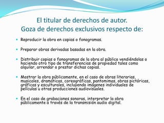 El titular de derechos de autor.Goza de derechos exclusivos respecto de:Reproducir la obra en copias o fonogramas. Preparar obras derivadas basadas en la obra. Distribuir copias o fonogramas de la obra al público vendiéndolas o haciendo otro tipo de transferencias de propiedad tales como alquilar, arrendar o prestar dichas copias. Mostrar la obra públicamente, en el caso de obras literarias, musicales, dramáticas, coreográficas, pantomimas, obras pictóricas, gráficas y esculturales, incluyendo imágenes individuales de películas u otras producciones audiovisuales. En el caso de grabaciones sonoras, interpretar la obra públicamente a través de la transmisión audio digital. 