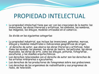 PROPIEDAD INTELECTUALLa propiedad intelectual tiene que ver con las creaciones de la mente: las invenciones, las obras literarias y artísticas, los símbolos, los nombres, las imágenes, los dibujos, modelos utilizados en el comercio.	Se divide en las siguientes categorías: La propiedad industrial, que incluye las invenciones, patentes, marcas, dibujos y modelos industriales e indicaciones geográficas de origen.  el derecho de autor, que abarca las obras literarias y artísticas, tales Como las novelas, los poemas, las obras de teatro, las películas, las obras musicales, las obras de arte, como los dibujos, pinturas, fotografías , esculturas, y los diseños arquitectónicos. Los derechos relacionados con el derecho de autor son los derechos de los artistas intérpretes o ejecutantes.Los derechos de los productores de fonogramas sobre sus grabaciones.  Los derechos de los organismos de radiodifusión ysus programas de radio, de televisión.