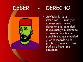 DEBER - DERECHO
• Artículo 6.- A la
identidad.- El niño y el
adolescente tienen
derecho a la identidad,
lo que incluye el derecho
a tener un nombre, a
adquirir una nacionalidad
y, en la medida de lo
posible, a conocer a sus
padres y llevar sus
apellidos.
 
