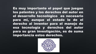 Es muy importante el papel que juegan
los patentes y los derechos del autor en
el desarrollo tecnológico es necesario
para mi, aunque el estado le de el
derecho al inventor para el manejo de
esa tecnología y derechos del autor
para su gran investigación, es de suma
importancia estos derechos.
 