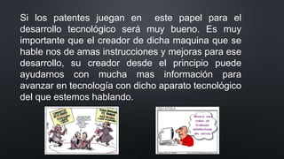 Si los patentes juegan en este papel para el
desarrollo tecnológico será muy bueno. Es muy
importante que el creador de dicha maquina que se
hable nos de amas instrucciones y mejoras para ese
desarrollo, su creador desde el principio puede
ayudarnos con mucha mas información para
avanzar en tecnología con dicho aparato tecnológico
del que estemos hablando.
 