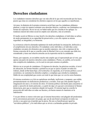 Derechos ciudadanos
Los ciudadanos tenemos derechos que van más allá de lo que está reconocido por las leyes,
puesto que éstas no consideran los distintos espacios en los que aquellos se manifiestan.

Así pues, la dinámica de la propia existencia social hace que los ciudadanos debamos
plantear y exigir de manera constante esos derechos básicos, conforme van limitándose sus
formas de expresión. De no ser así, no habrá nadie que los conciba ni los aplique. La
tendencia natural del orden social no amplía esos derechos, sino al contrario.

El medio social en México es muy hostil a los derechos ciudadanos; el individuo se achica
de modo permanente en su capacidad de preservarlos y con ello expone su misma
seguridad, su integridad y su bienestar.

La existencia colectiva demanda replantear de modo profundo la concepción, definición y
el cumplimiento de esos derechos. El ciudadano como individuo y el individuo como
ciudadano son pares de elementos que no pueden separarse, sino sólo a expensas de las
formas concretas de lo que se concibe como la libertad. Este es un concepto que debe irse
extendiendo y tiene una relación estrecha con la expresión real de la ciudadanía.

Pienso, por supuesto, en un ámbito mucho más amplio que el representado por el voto, que
apenas una parte de nuestros derechos como ciudadanos. Pienso, en cambio, en la noción
más completa de ciudadanía, y en la cual en este país estamos en pañales.

México no es un país de ciudadanos. El régimen de derecho, las prácticas sociales, el nivel
de educación, las formas brutales y primitivas en que se ejerce el poder en todos los
órdenes, desde arriba hasta bajo y de la derecha a la izquierda, en el terreno político y en el
económico, no sustentan los derechos amplios y complejos que entraña la ciudadanía.
Hablo de esa complejidad que ocurre con todo lo que tiene que ver con los seres humanos.

El sistema económico es el de un capitalismo atrofiado, ineficiente y rampante, que exhibe
permanentemente sus deficiencias productivas y sociales. Esas que sólo pueden negar la
imaginación de unos y el cinismo de otros. El sistema político está hecho para concentrar el
poder y ejercerlo de modo particular, y a partir de algo a lo que por conveniencia le llaman
democracia, pero que se mantiene alejado de la gente. El sistema legal no concibe la
protección del individuo en todas sus facetas y en buena manera lo mantiene en la
indefensión.

Y no por último es menos relevante que el sistema burocrático esté plagado del predominio
de la conveniencia personal o de grupo, que sea de una brutal corrupción en todos sus
niveles y sea quien sea el partido que la ejerza. De esto se benefician por igual los
"servidores públicos" y los individuos que se sirven a cucharadas grandes en privado.
 