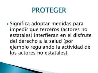  Significa adoptar medidas para
impedir que terceros (actores no
estatales) interfieran en el disfrute
del derecho a la salud (por
ejemplo regulando la actividad de
los actores no estatales).
 