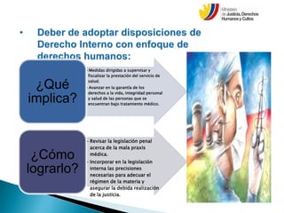•Medidas dirigidas a supervisar y
fiscalizar la prestación del servicio de
salud.
•Avanzar en la garantía de los
derechos a la vida, integridad personal
y salud de las personas que se
encuentran bajo tratamiento médico.
¿Qué
implica?
•Revisar la legislación penal
acerca de la mala praxis
médica.
•Incorporar en la legislación
interna las precisiones
necesarias para adecuar el
régimen de la materia y
asegurar la debida realización
de la justicia.
¿Cómo
lograrlo?
 