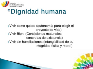 Vivir como quiera (autonomía para elegir el
proyecto de vida)
Vivir Bien (Condiciones materiales
concretas de existencia)
Vivir sin humillaciones (intangibilidad de su
integridad física y moral)
 