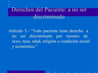 Derechos del Paciente: a no ser discriminado Artículo 3.- “Todo paciente tiene derecho  a  no  ser  discriminado  por  razones  de  sexo, raza, edad, religión o condición social y económica.” 