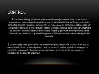 CONTROL
El control es el conjunto de actos de autoridad que ejercen las instancias sanitarias
responsables, con el propósito de verificar que los establecimientos, vehículos, actividades,
productos, equipos y personas cumplan con los requisitos y las condiciones establecidas por
la legislación sanitaria, a fin de prevenir riesgos y daños a la salud de la población. Incorpora
los actos de la autoridad sanitaria destinados a vigilar y garantizar el cumplimiento de las
disposiciones sanitarias por parte de las personas físicas o morales sujetas a la regulación
sanitaria.
El control se ejerce en gran medida a través de la vigilancia sanitaria, la que, sustentada en
elementos técnicos, permite al gobierno realizar su acción jurídica y administrativa para la
expedición o revocación de autorizaciones sanitarias, la imposición de sanciones o la
aplicación de medidas de seguridad
 