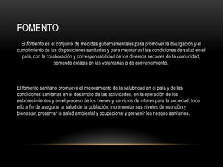 FOMENTO
El fomento es el conjunto de medidas gubernamentales para promover la divulgación y el
cumplimiento de las disposiciones sanitarias y para mejorar así las condiciones de salud en el
país, con la colaboración y corresponsabilidad de los diversos sectores de la comunidad,
poniendo énfasis en las voluntarias o de convencimiento.
El fomento sanitario promueve el mejoramiento de la salubridad en el país y de las
condiciones sanitarias en el desarrollo de las actividades, en la operación de los
establecimientos y en el proceso de los bienes y servicios de interés para la sociedad, todo
ello a fin de asegurar la salud de la población, incrementar sus niveles de nutrición y
bienestar, preservar la salud ambiental y ocupacional y prevenir los riesgos sanitarios.
 