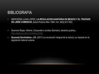 BIBLIOGRAFIA
• MERCEDES JUAN-LOPEZ, LA REGULACION SANITARIA EN MEXICO Y EL TRATADO
DE LIBRE COMERCIO, Salud Pública Méx 1994; Vol. 36(6):617-623
• Guerrero Rojas Alberto, Corporativo Juridico Sanitario, derecho publico,
http://www.cjs.com.mx/index-2.html
• Quesada Santisteban, J.G.:(2011) La revolución integral de la salud y su impacto en la
legislación laboral cubana
 