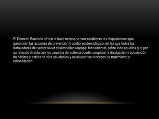 El Derecho Sanitario ofrece la base necesaria para establecer las disposiciones que
garanticen las acciones de prevención y control epidemiológico, en las que todos los
trabajadores del sector salud desempeñan un papel fundamental, sobre todo aquellos que por
su relación directa con los usuarios del sistema pueden propiciar la divulgación y adquisición
de hábitos y estilos de vida saludables y establecer los procesos de tratamiento y
rehabilitación
 