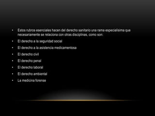 • Estos rubros esenciales hacen del derecho sanitario una rama especialísima que
necesariamente se relaciona con otras disciplinas, como son:
• El derecho a la seguridad social
• El derecho a la asistencia medicamentosa
• El derecho civil
• El derecho penal
• El derecho laboral
• El derecho ambiental
• La medicina forense
 