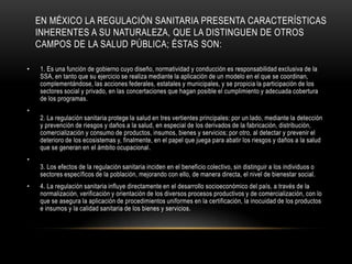 EN MÉXICO LA REGULACIÓN SANITARIA PRESENTA CARACTERÍSTICAS
INHERENTES A SU NATURALEZA, QUE LA DISTINGUEN DE OTROS
CAMPOS DE LA SALUD PÚBLICA; ÉSTAS SON:
• 1. Es una función de gobierno cuyo diseño, normatividad y conducción es responsabilidad exclusiva de la
SSA, en tanto que su ejercicio se realiza mediante la aplicación de un modelo en el que se coordinan,
complementándose, las acciones federales, estatales y municipales, y se propicia la participación de los
sectores social y privado, en las concertaciones que hagan posible el cumplimiento y adecuada cobertura
de los programas.
•
2. La regulación sanitaria protege la salud en tres vertientes principales: por un lado, mediante la detección
y prevención de riesgos y daños a la salud, en especial de los derivados de la fabricación, distribución,
comercialización y consumo de productos, insumos, bienes y servicios; por otro, al detectar y prevenir el
deterioro de los ecosistemas y, finalmente, en el papel que juega para abatir los riesgos y daños a la salud
que se generan en el ámbito ocupacional.
•
3. Los efectos de la regulación sanitaria inciden en el beneficio colectivo, sin distinguir a los individuos o
sectores específicos de la población, mejorando con ello, de manera directa, el nivel de bienestar social.
• 4. La regulación sanitaria influye directamente en el desarrollo socioeconómico del país, a través de la
normalización, verificación y orientación de los diversos procesos productivos y de comercialización, con lo
que se asegura la aplicación de procedimientos uniformes en la certificación, la inocuidad de los productos
e insumos y la calidad sanitaria de los bienes y servicios.
 