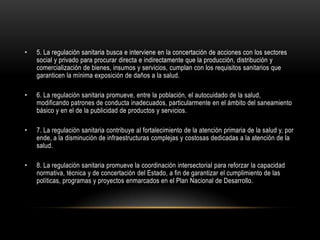 • 5. La regulación sanitaria busca e interviene en la concertación de acciones con los sectores
social y privado para procurar directa e indirectamente que la producción, distribución y
comercialización de bienes, insumos y servicios, cumplan con los requisitos sanitarios que
garanticen la mínima exposición de daños a la salud.
• 6. La regulación sanitaria promueve, entre la población, el autocuidado de la salud,
modificando patrones de conducta inadecuados, particularmente en el ámbito del saneamiento
básico y en el de la publicidad de productos y servicios.
• 7. La regulación sanitaria contribuye al fortalecimiento de la atención primaria de la salud y, por
ende, a la disminución de infraestructuras complejas y costosas dedicadas a la atención de la
salud.
• 8. La regulación sanitaria promueve la coordinación intersectorial para reforzar la capacidad
normativa, técnica y de concertación del Estado, a fin de garantizar el cumplimiento de las
políticas, programas y proyectos enmarcados en el Plan Nacional de Desarrollo.
 